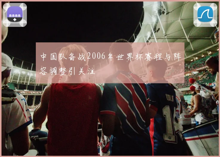 中国队备战2006年世界杯赛程与阵容调整引关注