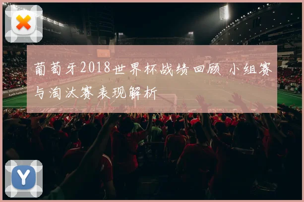 葡萄牙2018世界杯战绩回顾 小组赛与淘汰赛表现解析