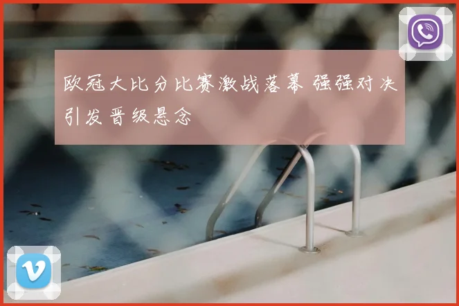 欧冠大比分比赛激战落幕 强强对决引发晋级悬念