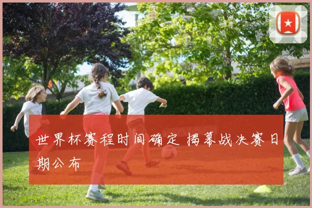 世界杯赛程时间确定 揭幕战决赛日期公布